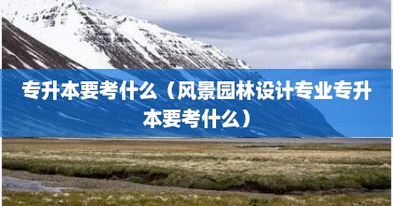 专升本要考什么（风景园林设计专业专升本要考什么）