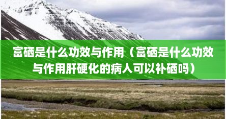 富硒是什么功效与作用（富硒是什么功效与作用肝硬化的病人可以补硒吗）