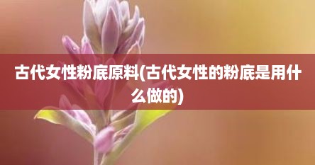 古代女性粉底原料(古代女性的粉底是用什么做的)