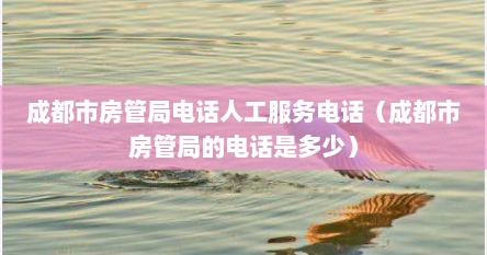 成都市房管局电话人工服务电话（成都市房管局的电话是多少）