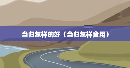 当归怎样的好（当归怎样食用）