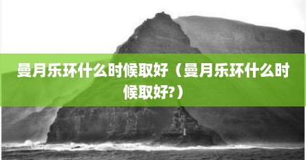 曼月乐环什么时候取好（曼月乐环什么时候取好?）