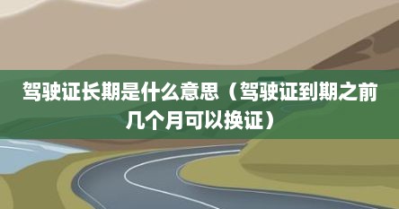 驾驶证长期是什么意思（驾驶证到期之前几个月可以换证）