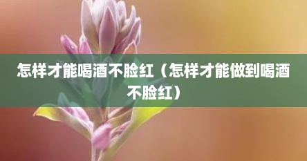 怎样才能喝酒不脸红（怎样才能做到喝酒不脸红）