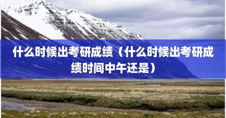 什么时候出考研成绩（什么时候出考研成绩时间中午还是）