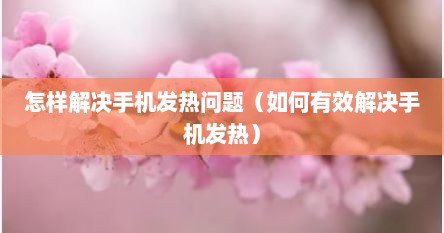 怎样解决手机发热问题（如何有效解决手机发热）