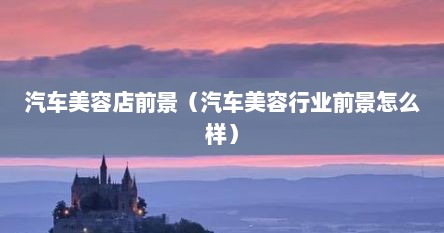 汽车美容店前景（汽车美容行业前景怎么样）