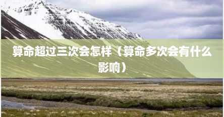 算命超过三次会怎样（算命多次会有什么影响）