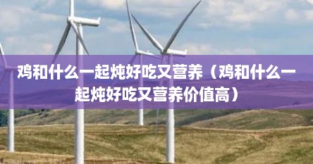 鸡和什么一起炖好吃又营养（鸡和什么一起炖好吃又营养价值高）