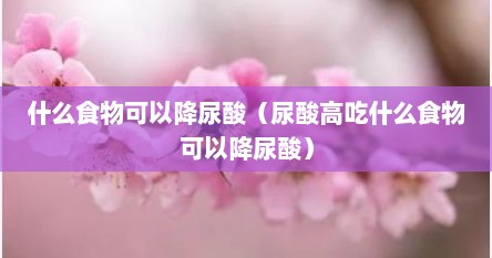 什么食物可以降尿酸（尿酸高吃什么食物可以降尿酸）