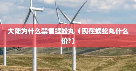 大陆为什么禁售蜈蚣丸（现在蜈蚣丸什么价?）