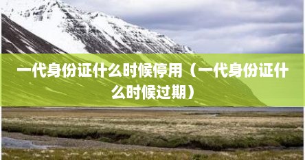 一代身份证什么时候停用（一代身份证什么时候过期）