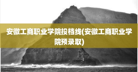 安徽工商职业学院投档线(安徽工商职业学院预录取)