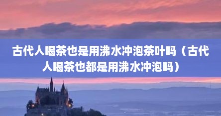 古代人喝茶也是用沸水冲泡茶叶吗（古代人喝茶也都是用沸水冲泡吗）