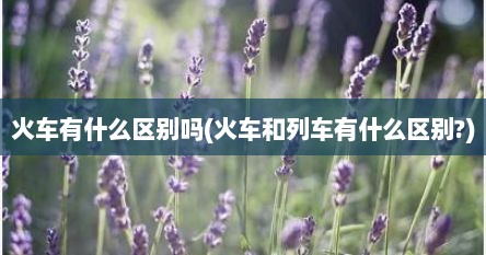 火车有什么区别吗(火车和列车有什么区别?)
