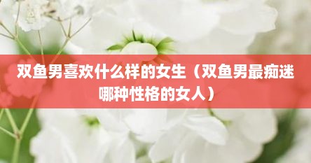 双鱼男喜欢什么样的女生（双鱼男最痴迷哪种性格的女人）