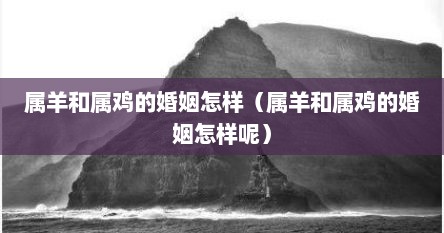 属羊和属鸡的婚姻怎样（属羊和属鸡的婚姻怎样呢）
