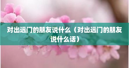 对出远门的朋友说什么（对出远门的朋友说什么话）