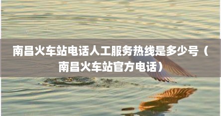 南昌火车站电话人工服务热线是多少号（南昌火车站官方电话）