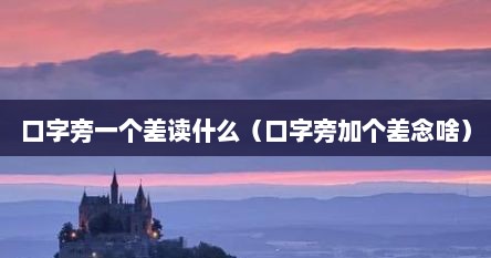 口字旁一个差读什么（口字旁加个差念啥）
