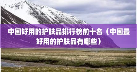 中国好用的护肤品排行榜前十名（中国最好用的护肤品有哪些）