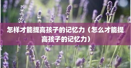 大脑记忆力太差怎么提高记忆力（怎么能提高孩子的记忆力和技巧）