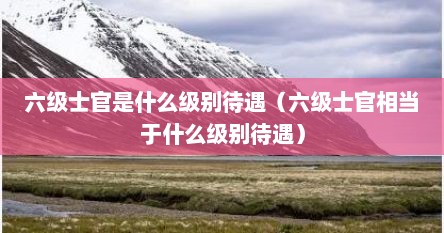 六级士官是什么级别待遇（六级士官相当于什么级别待遇）
