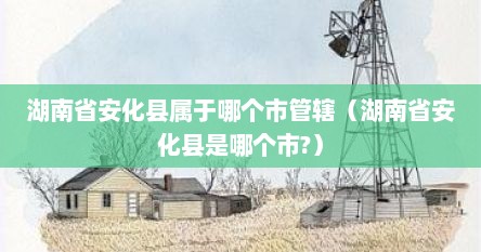 湖南省安化县属于哪个市管辖（湖南省安化县是哪个市?）