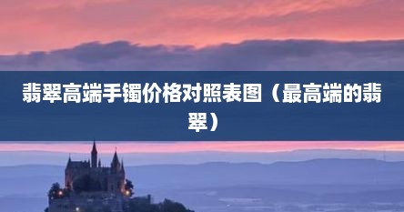 翡翠高端手镯价格对照表图（最高端的翡翠）