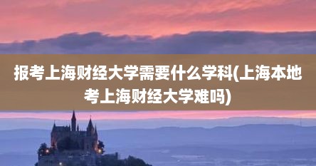 报考上海财经大学需要什么学科(上海本地考上海财经大学难吗)