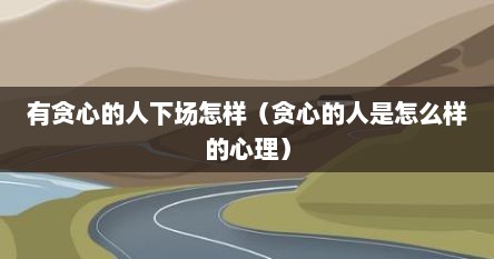有贪心的人下场怎样（贪心的人是怎么样的心理）