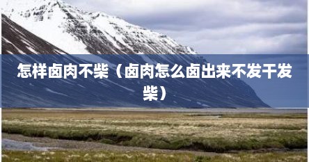 怎样卤肉不柴（卤肉怎么卤出来不发干发柴）