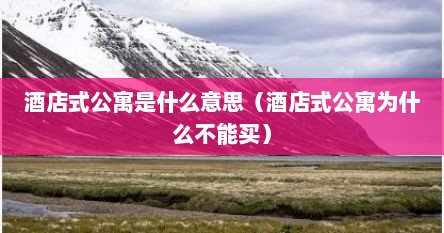 酒店式公寓是什么意思（酒店式公寓为什么不能买）