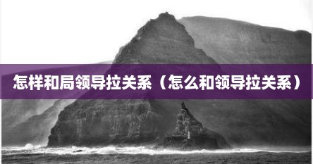 怎样和局领导拉关系（怎么和领导拉关系）