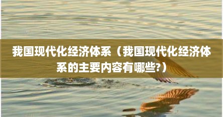 我国现代化经济体系（我国现代化经济体系的主要内容有哪些?）