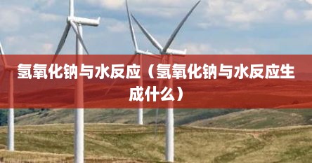 氢氧化钠与水反应(氢氧化钠与水反应生成什么)