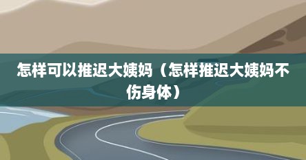 怎样可以推迟大姨妈（怎样推迟大姨妈不伤身体）