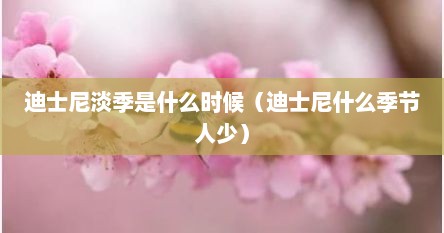 迪士尼淡季是什么时候（迪士尼什么季节人少）