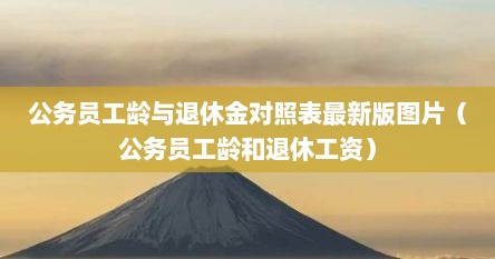 公务员工龄与退休金对照表最新版图片（公务员工龄和退休工资）