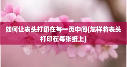 如何让表头打印在每一页中间(怎样将表头打印在每张纸上)