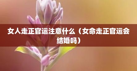 女人走正官运注意什么（女命走正官运会结婚吗）