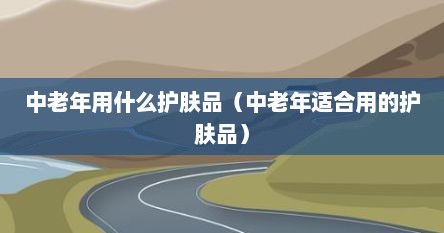 中老年用什么护肤品（中老年适合用的护肤品）