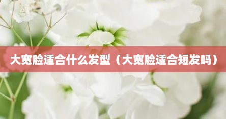 大宽脸适合什么发型（大宽脸适合短发吗）