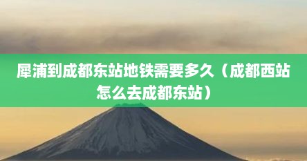 犀浦到成都东站地铁需要多久（成都西站怎么去成都东站）
