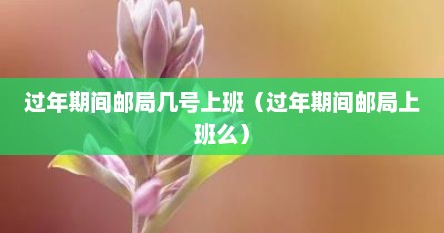 过年期间邮局几号上班（过年期间邮局上班么）