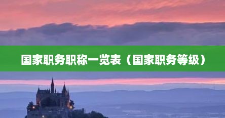 国家职务职称一览表(国家职务等级) 国家职务职称一览表(国家职务等级)