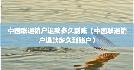 中国联通销户退款多久到账（中国联通销户退款多久到账户）