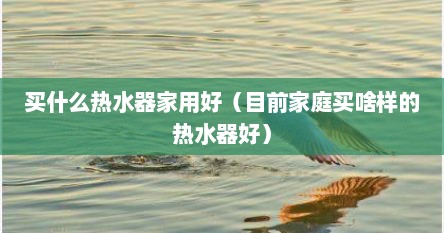 买什么热水器家用好（目前家庭买啥样的热水器好）