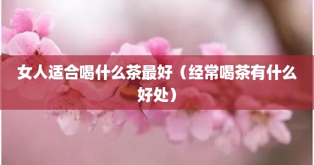 女人适合喝什么茶最好（经常喝茶有什么好处）