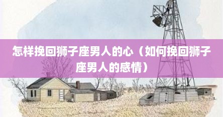怎样挽回狮子座男人的心（如何挽回狮子座男人的感情）
